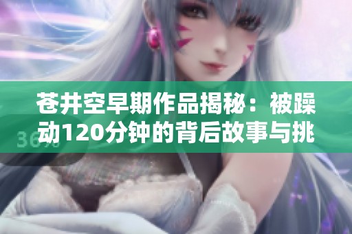 苍井空早期作品揭秘：被躁动120分钟的背后故事与挑战
