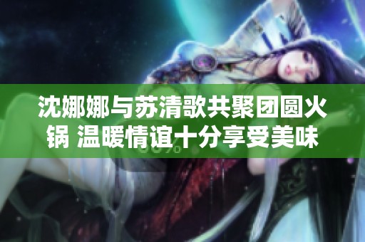 沈娜娜与苏清歌共聚团圆火锅 温暖情谊十分享受美味时光