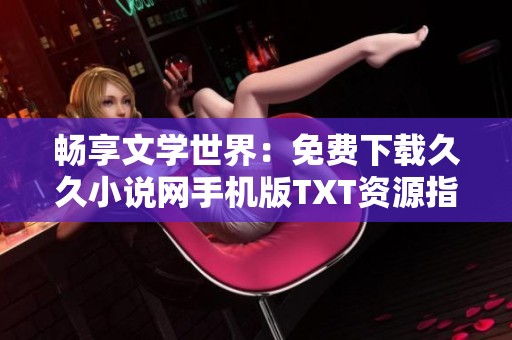 畅享文学世界：免费下载久久小说网手机版TXT资源指南