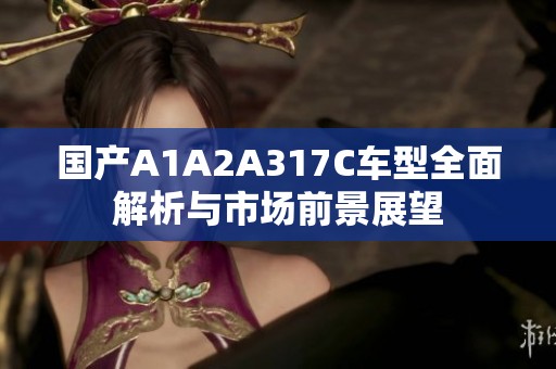 国产A1A2A317C车型全面解析与市场前景展望