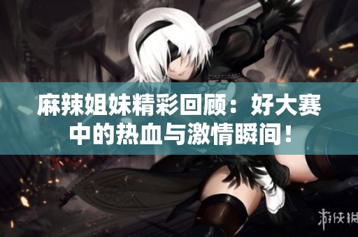 麻辣姐妹精彩回顾：好大赛中的热血与激情瞬间！