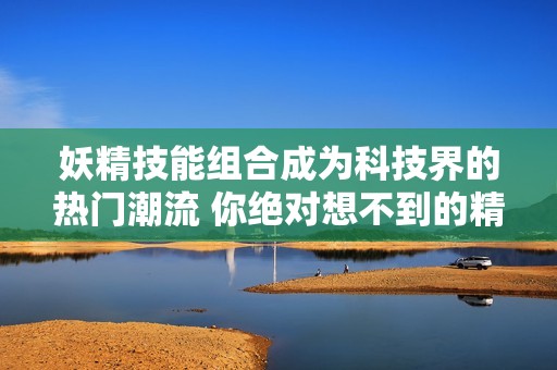 妖精技能组合成为科技界的热门潮流 你绝对想不到的精彩操作