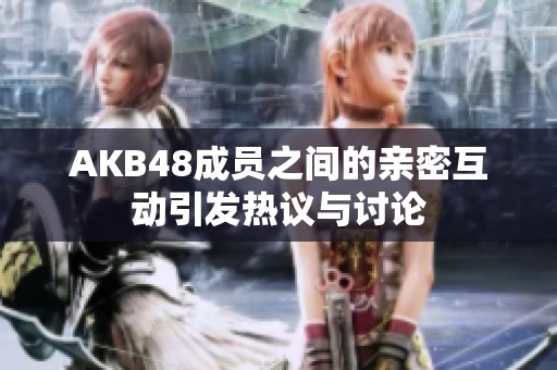 AKB48成员之间的亲密互动引发热议与讨论