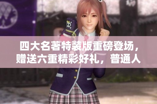 四大名著特装版重磅登场，赠送六重精彩好礼，普通人也能轻松拥有