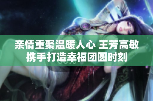 亲情重聚温暖人心 王芳高敏携手打造幸福团圆时刻