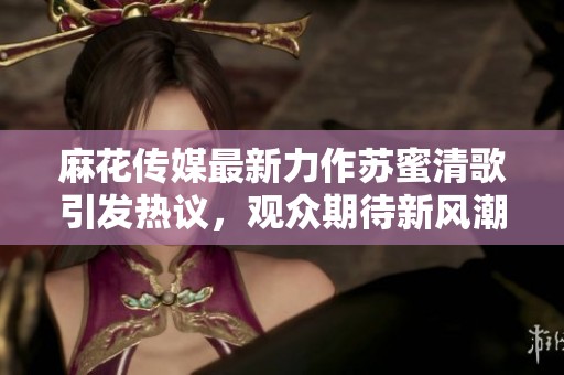 麻花传媒最新力作苏蜜清歌引发热议，观众期待新风潮