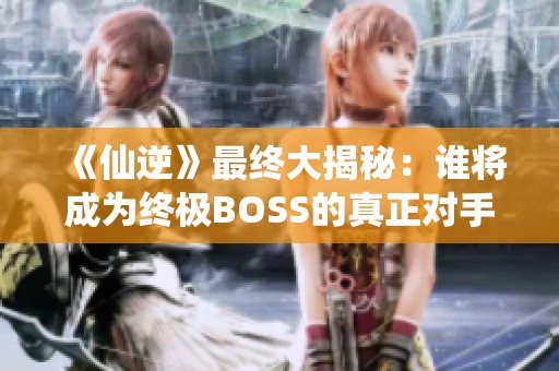 《仙逆》最终大揭秘：谁将成为终极BOSS的真正对手？