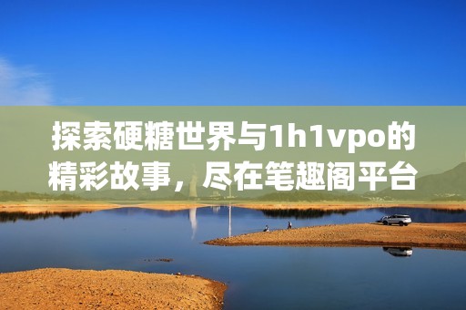 探索硬糖世界与1h1vpo的精彩故事，尽在笔趣阁平台