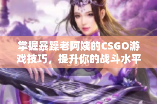 掌握暴躁老阿姨的CSGO游戏技巧，提升你的战斗水平