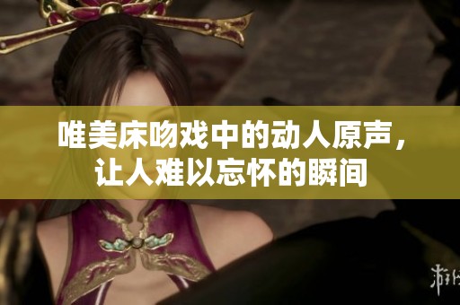 唯美床吻戏中的动人原声，让人难以忘怀的瞬间