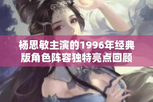 杨思敏主演的1996年经典版角色阵容独特亮点回顾