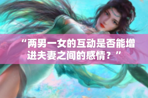“两男一女的互动是否能增进夫妻之间的感情？”