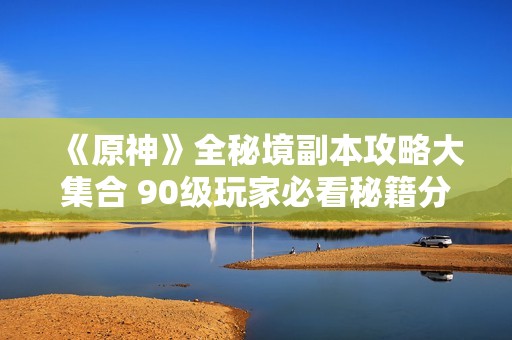 《原神》全秘境副本攻略大集合 90级玩家必看秘籍分享