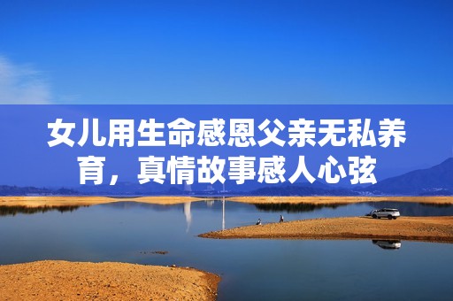 女儿用生命感恩父亲无私养育，真情故事感人心弦