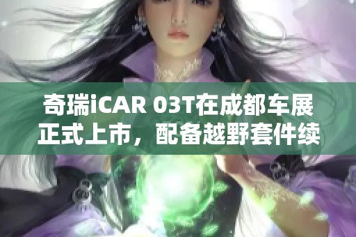 奇瑞iCAR 03T在成都车展正式上市，配备越野套件续航达520公里