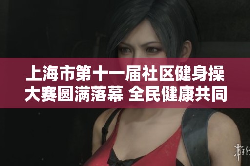 上海市第十一届社区健身操大赛圆满落幕 全民健康共同参与盛事