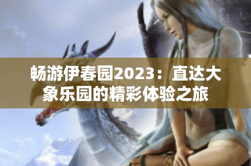 畅游伊春园2023：直达大象乐园的精彩体验之旅