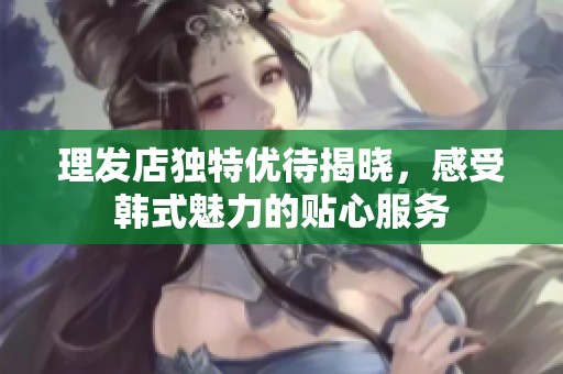 理发店独特优待揭晓，感受韩式魅力的贴心服务