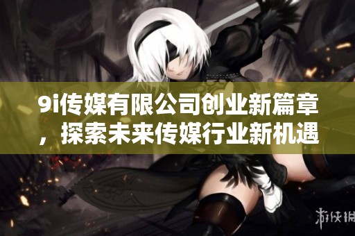 9i传媒有限公司创业新篇章，探索未来传媒行业新机遇