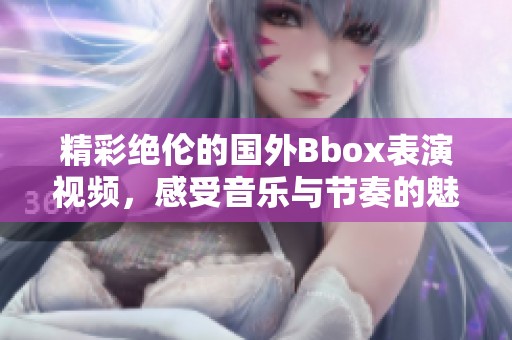 精彩绝伦的国外Bbox表演视频，感受音乐与节奏的魅力