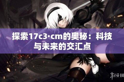 探索17c3·cm的奥秘：科技与未来的交汇点