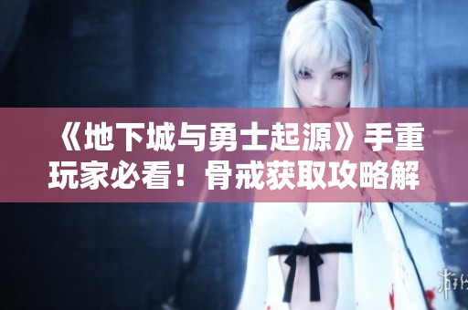 《地下城与勇士起源》手重玩家必看！骨戒获取攻略解析