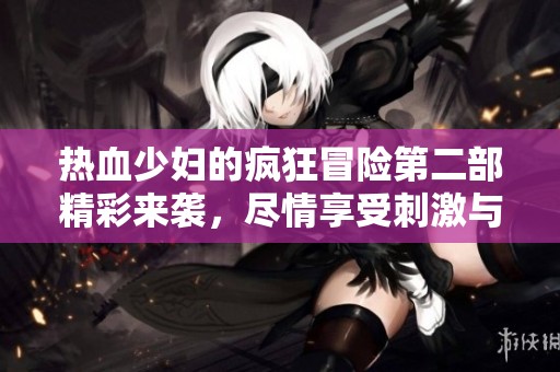 热血少妇的疯狂冒险第二部精彩来袭，尽情享受刺激与激情