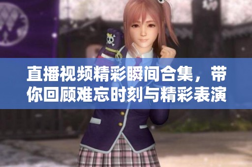 直播视频精彩瞬间合集，带你回顾难忘时刻与精彩表演