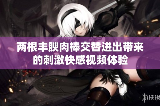 两根丰腴肉棒交替进出带来的刺激快感视频体验
