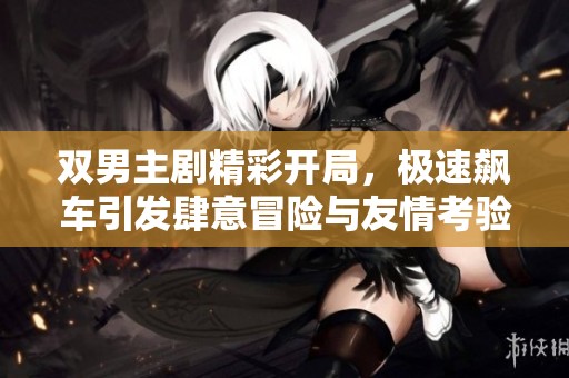 双男主剧精彩开局，极速飙车引发肆意冒险与友情考验