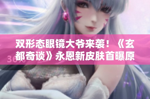 双形态眼镜大爷来袭！《玄都奇谈》永恩新皮肤首曝原画和边框