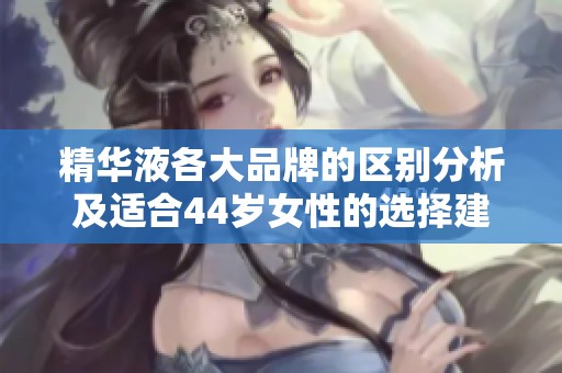 精华液各大品牌的区别分析及适合44岁女性的选择建议
