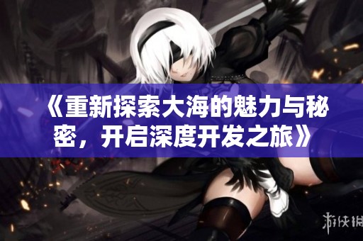 《重新探索大海的魅力与秘密，开启深度开发之旅》