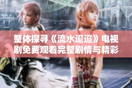 整体探寻《流水迢迢》电视剧免费观看完整剧情与精彩看点