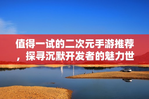 值得一试的二次元手游推荐，探寻沉默开发者的魅力世界