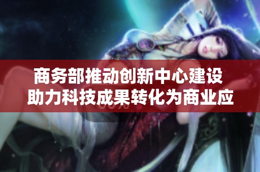 商务部推动创新中心建设 助力科技成果转化为商业应用