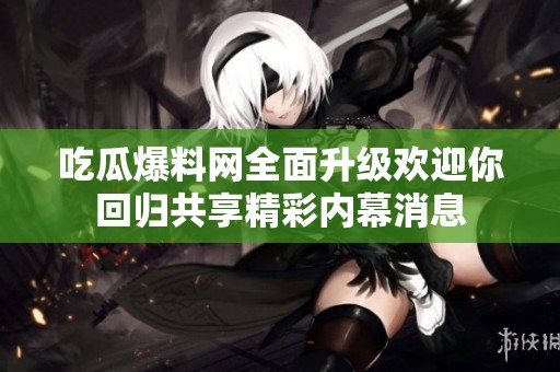 吃瓜爆料网全面升级欢迎你回归共享精彩内幕消息