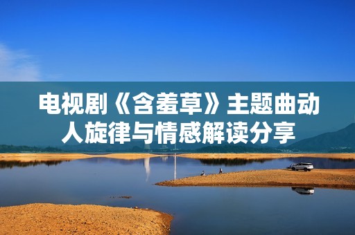 电视剧《含羞草》主题曲动人旋律与情感解读分享