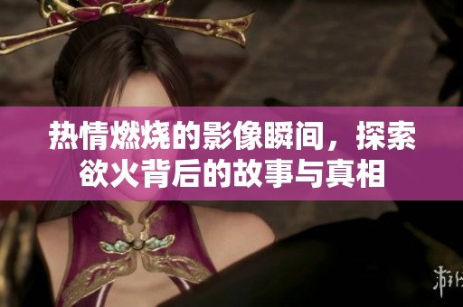 热情燃烧的影像瞬间，探索欲火背后的故事与真相
