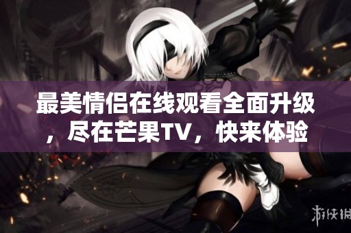 最美情侣在线观看全面升级，尽在芒果TV，快来体验吧