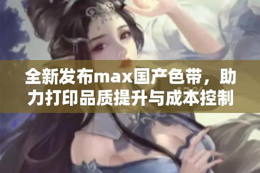 全新发布max国产色带，助力打印品质提升与成本控制