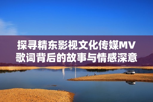 探寻精东影视文化传媒MV歌词背后的故事与情感深意