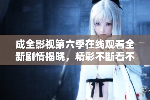 成全影视第六季在线观看全新剧情揭晓，精彩不断看不停