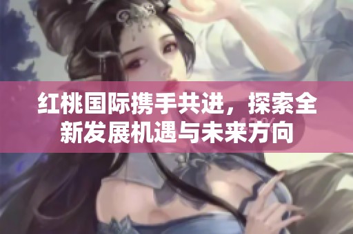 红桃国际携手共进，探索全新发展机遇与未来方向