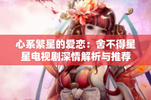 心系繁星的爱恋：舍不得星星电视剧深情解析与推荐