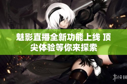 魅影直播全新功能上线 顶尖体验等你来探索