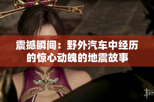 震撼瞬间：野外汽车中经历的惊心动魄的地震故事