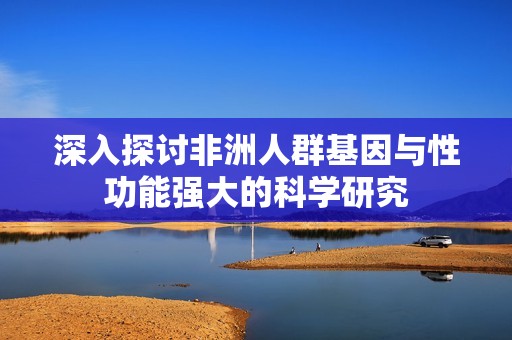 深入探讨非洲人群基因与性功能强大的科学研究