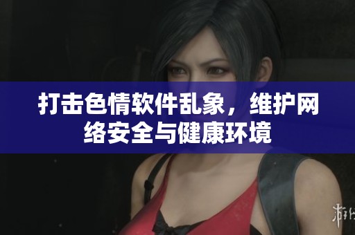 打击色情软件乱象，维护网络安全与健康环境