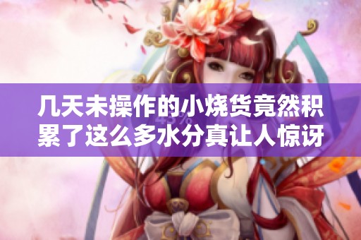 几天未操作的小烧货竟然积累了这么多水分真让人惊讶